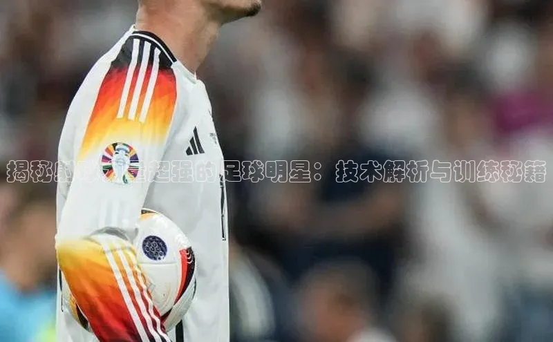 南宫app注册百度 H5揭秘射球力量超强的足球明星：技术解析与训练秘籍