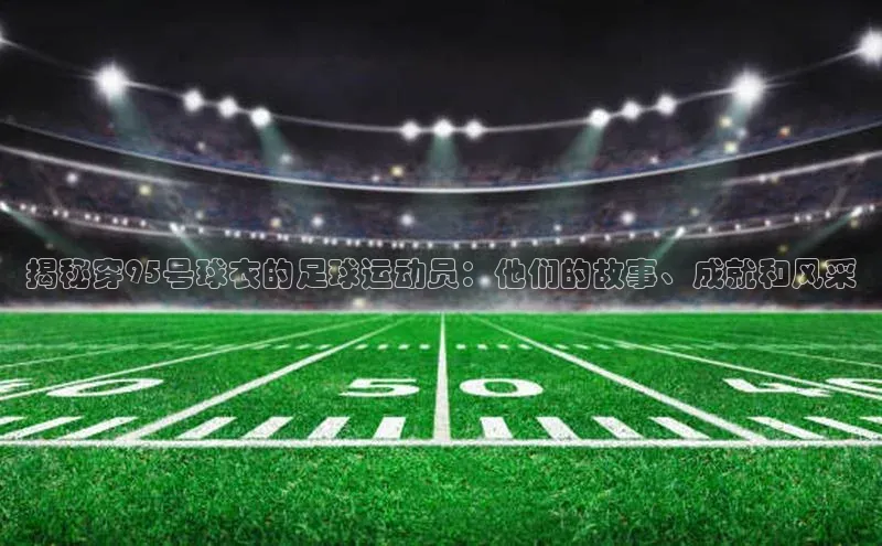 南宫28ng娱乐平台游戏特色荣信文化揭秘穿95号球衣的足球运动员：他们的故事、成就和风采