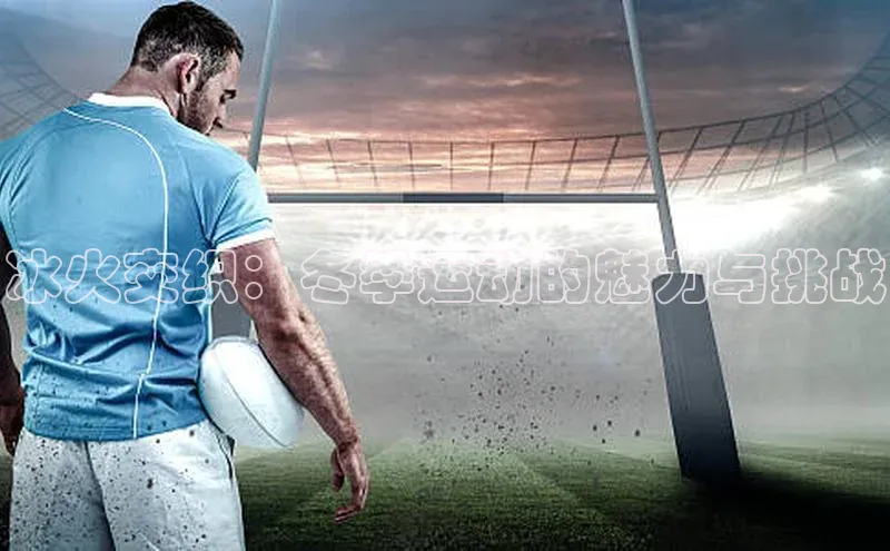 南宫28娱乐相信品牌的力量宣亚国际冰火交织：冬季运动的魅力与挑战