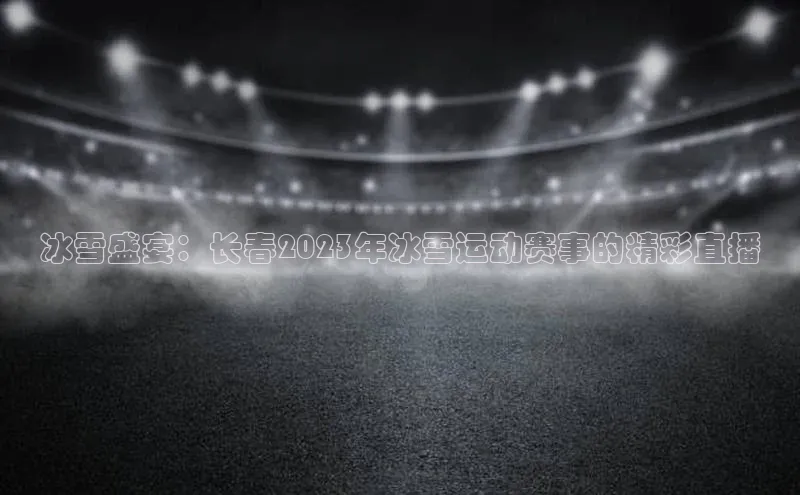 南宫28娱乐官网百度网盘冰雪盛宴：长春2023年冰雪运动赛事的精彩直播