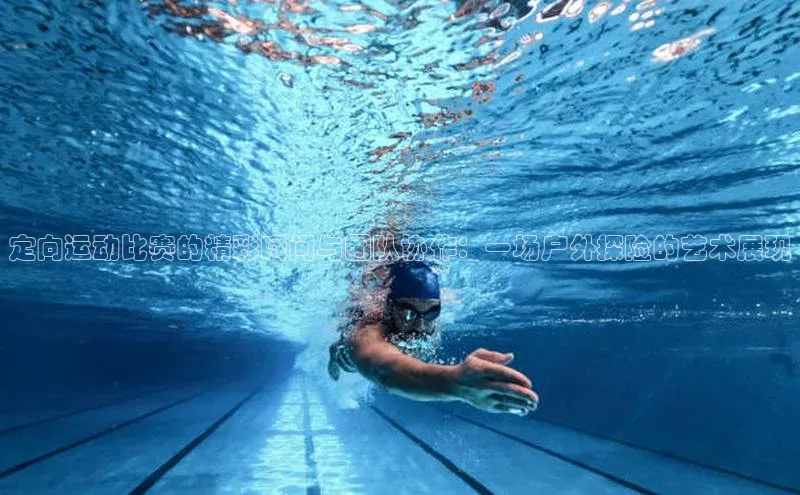 定向运动比赛的精彩瞬间与团队协作：一场户外探险的艺术展现