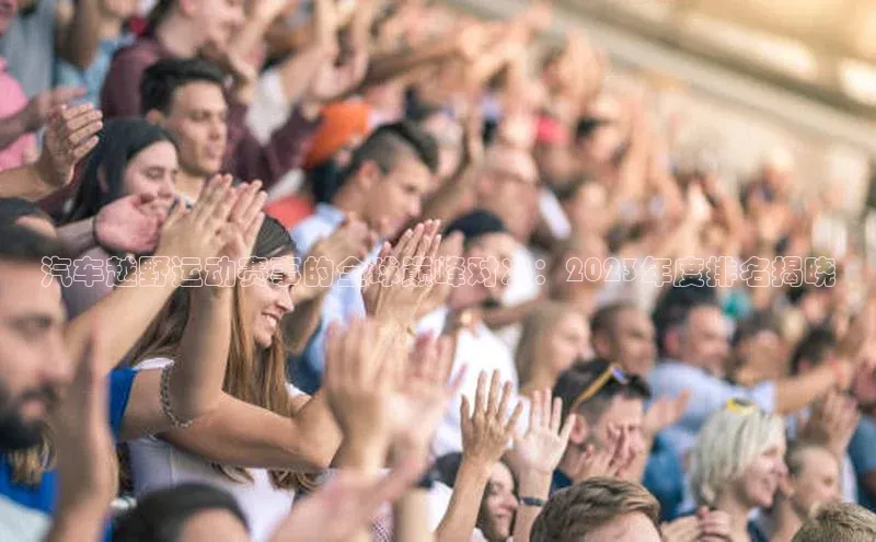 汽车越野运动赛事的全球巅峰对决：2023年度排名揭晓