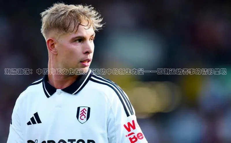 潮流激荡：中国传统文化在现代运动中的新生力量——国潮运动赛事的精彩呈现